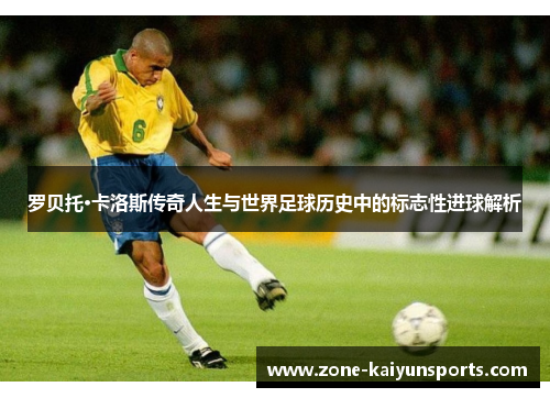 罗贝托·卡洛斯传奇人生与世界足球历史中的标志性进球解析