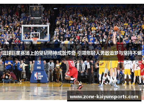 篮球巨星赛场上的坚韧精神成就传奇 引领年轻人勇敢追梦与坚持不懈