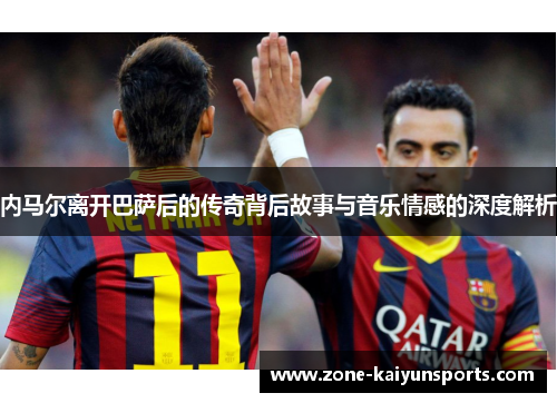 内马尔离开巴萨后的传奇背后故事与音乐情感的深度解析