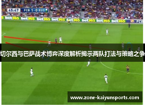 切尔西与巴萨战术博弈深度解析揭示两队打法与策略之争