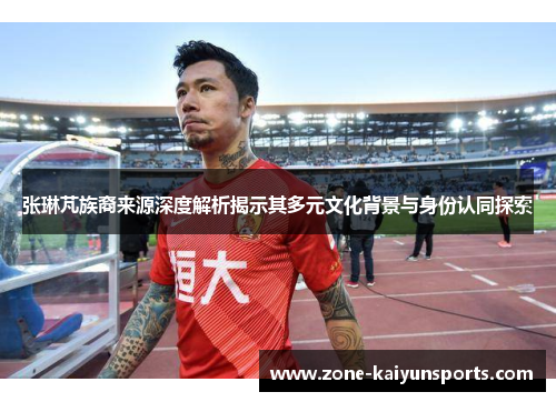 张琳芃族裔来源深度解析揭示其多元文化背景与身份认同探索
